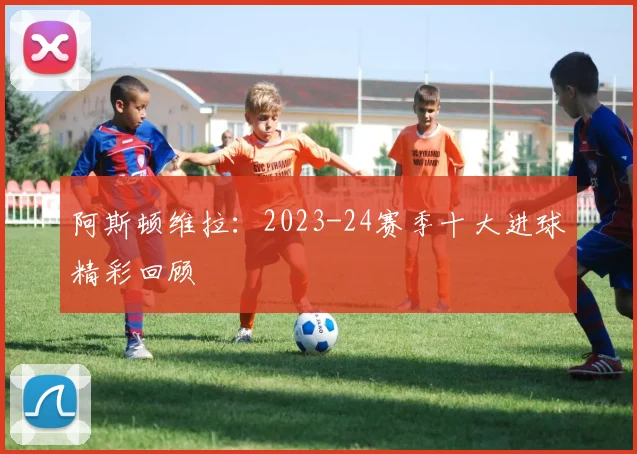 阿斯顿维拉：2023-24赛季十大进球精彩回顾
