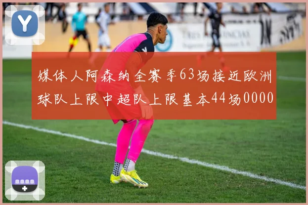 媒体人阿森纳全赛季63场接近欧洲球队上限中超队上限基本44场0000644