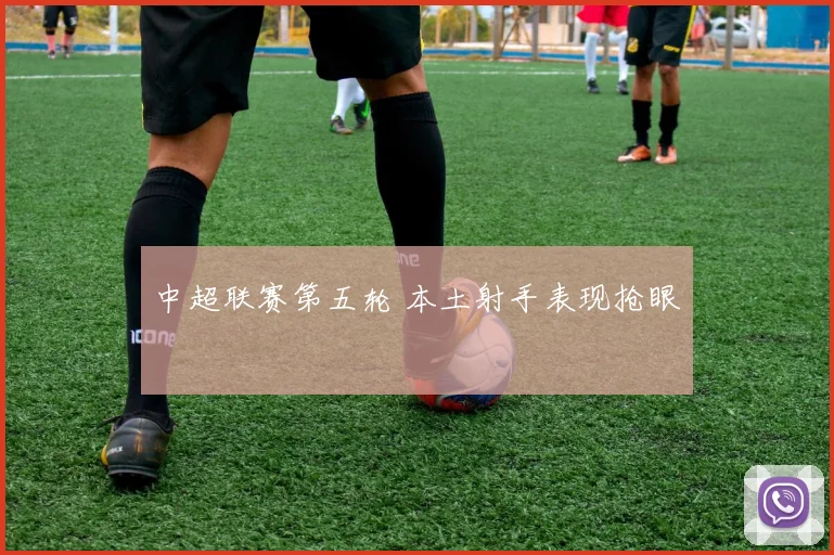 中超联赛第五轮 本土射手表现抢眼