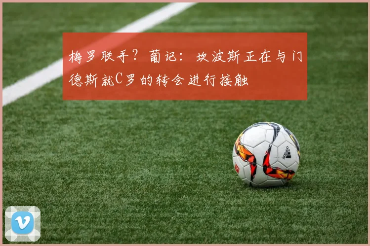 梅罗联手？葡记：坎波斯正在与门德斯就C罗的转会进行接触