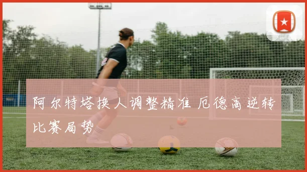 阿尔特塔换人调整精准 厄德高逆转比赛局势