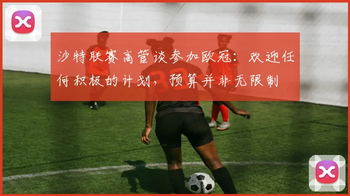 沙特联赛高管谈参加欧冠：欢迎任何积极的计划，预算并非无限制