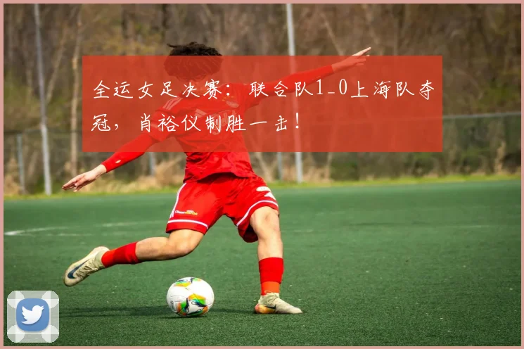 全运女足决赛：联合队1_0上海队夺冠，肖裕仪制胜一击！