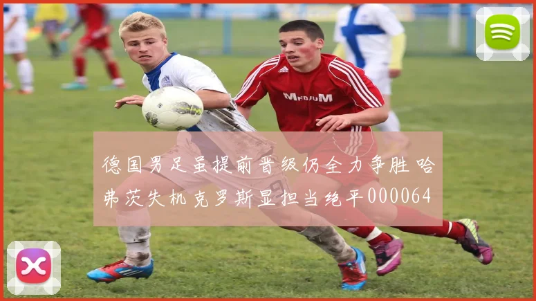 德国男足虽提前晋级仍全力争胜 哈弗茨失机克罗斯显担当绝平0000644