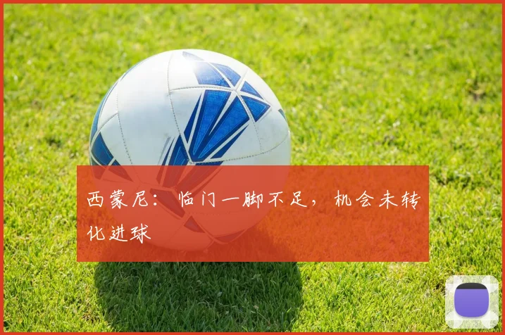 西蒙尼：临门一脚不足，机会未转化进球